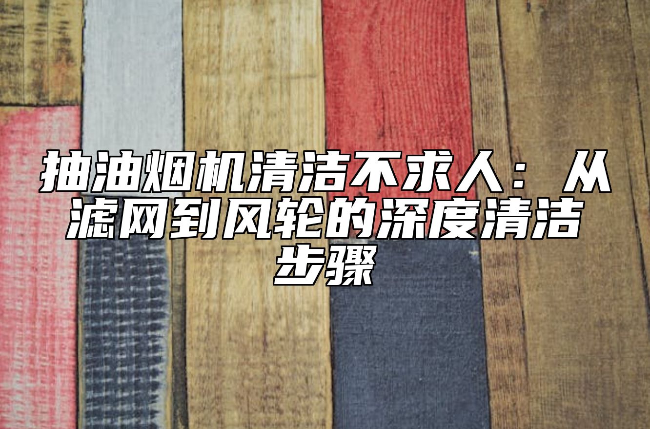 抽油烟机清洁不求人：从滤网到风轮的深度清洁步骤