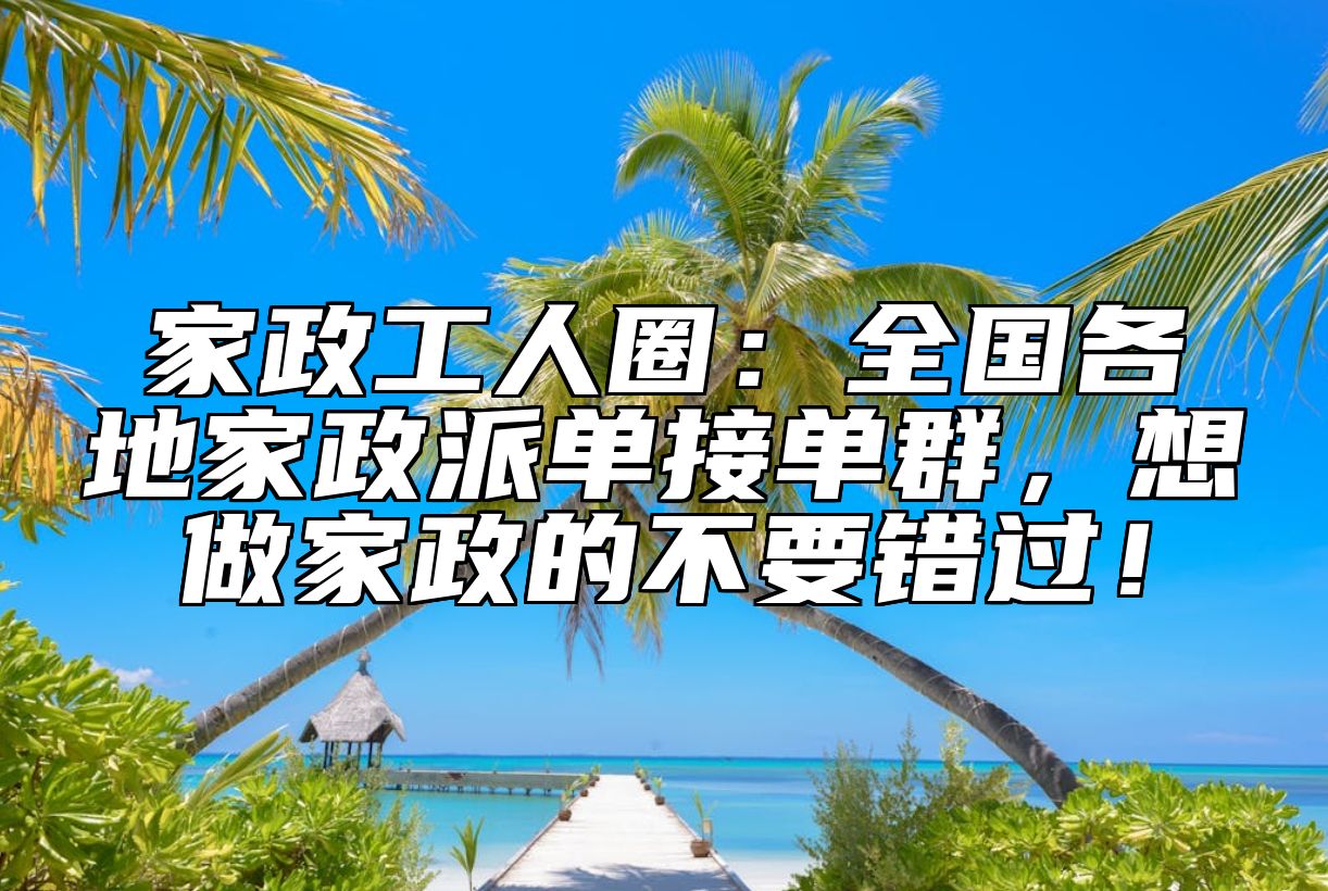 家政工人圈：全国各地家政派单接单群，想做家政的不要错过！